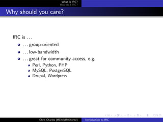 What is IRC?
                                 How do I IRC?


Why should you care?


  IRC is . . .
       . . . group-oriented
       . . . low-bandwidth
       . . . great for community access, e.g.
             Perl, Python, PHP
             MySQL, PostgreSQL
             Drupal, Wordpress




                 Chris Charles (@ChrisUnﬁltered)   Introduction to IRC
 