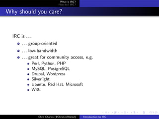 What is IRC?
                                 How do I IRC?


Why should you care?


  IRC is . . .
       . . . group-oriented
       . . . low-bandwidth
       . . . great for community access, e.g.
             Perl, Python, PHP
             MySQL, PostgreSQL
             Drupal, Wordpress
             Silverlight
             Ubuntu, Red Hat, Microsoft
             W3C




                 Chris Charles (@ChrisUnﬁltered)   Introduction to IRC
 