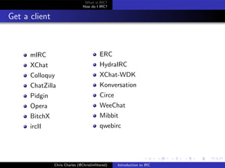 What is IRC?
                               How do I IRC?


Get a client



      mIRC                               ERC
      XChat                              HydraIRC
      Colloquy                           XChat-WDK
      ChatZilla                          Konversation
      Pidgin                             Circe
      Opera                              WeeChat
      BitchX                             Mibbit
      ircII                              qwebirc




               Chris Charles (@ChrisUnﬁltered)   Introduction to IRC
 