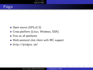 What is IRC?
                                 How do I IRC?


Pidgin




         Open source (GPLv2/3)
         Cross-platform (Linux, Windows, OSX)
         Free on all platforms
         Multi-protocol chat client with IRC support
         http://pidgin.im/




                 Chris Charles (@ChrisUnﬁltered)   Introduction to IRC
 