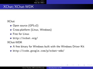 What is IRC?
                             How do I IRC?


XChat/XChat-WDK


 XChat
    Open source (GPLv2)
    Cross-platform (Linux, Windows)
    Free for Linux
    http://xchat.org/
 XChat-WDK
    A free binary for Windows built with the Windows Driver Kit
    http://code.google.com/p/xchat-wdk/




             Chris Charles (@ChrisUnﬁltered)   Introduction to IRC
 