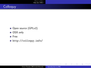 What is IRC?
                            How do I IRC?


Colloquy




     Open source (GPLv2)
     OSX only
     Free
     http://colloquy.info/




            Chris Charles (@ChrisUnﬁltered)   Introduction to IRC
 