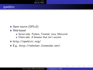 What is IRC?
                             How do I IRC?


qwebirc




     Open source (GPLv2)
     Web-based
          Server-side: Python, Twisted, Java, Mercurial
          Client-side: A browser that isn’t ancient
     http://qwebirc.org/
     E.g., http://webchat.freenode.net/




             Chris Charles (@ChrisUnﬁltered)   Introduction to IRC
 