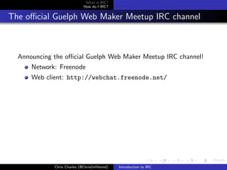 What is IRC?
                             How do I IRC?


The oﬃcial Guelph Web Maker Meetup IRC channel



  Announcing the oﬃcial Guelph Web Maker Meetup IRC channel!
      Network: Freenode
      Web client: http://webchat.freenode.net/




             Chris Charles (@ChrisUnﬁltered)   Introduction to IRC
 