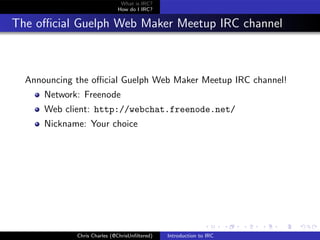 What is IRC?
                             How do I IRC?


The oﬃcial Guelph Web Maker Meetup IRC channel



  Announcing the oﬃcial Guelph Web Maker Meetup IRC channel!
      Network: Freenode
      Web client: http://webchat.freenode.net/
      Nickname: Your choice




             Chris Charles (@ChrisUnﬁltered)   Introduction to IRC
 