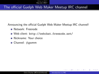 What is IRC?
                             How do I IRC?


The oﬃcial Guelph Web Maker Meetup IRC channel



  Announcing the oﬃcial Guelph Web Maker Meetup IRC channel!
      Network: Freenode
      Web client: http://webchat.freenode.net/
      Nickname: Your choice
      Channel: #gwmm




             Chris Charles (@ChrisUnﬁltered)   Introduction to IRC
 