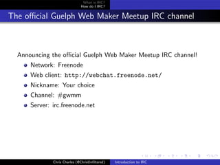 What is IRC?
                              How do I IRC?


The oﬃcial Guelph Web Maker Meetup IRC channel



  Announcing the oﬃcial Guelph Web Maker Meetup IRC channel!
      Network: Freenode
      Web client: http://webchat.freenode.net/
      Nickname: Your choice
      Channel: #gwmm
      Server: irc.freenode.net




              Chris Charles (@ChrisUnﬁltered)   Introduction to IRC
 