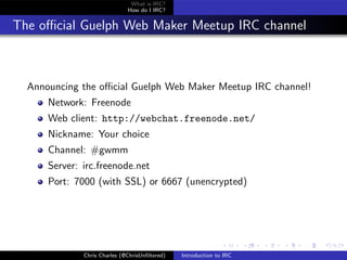 What is IRC?
                              How do I IRC?


The oﬃcial Guelph Web Maker Meetup IRC channel



  Announcing the oﬃcial Guelph Web Maker Meetup IRC channel!
      Network: Freenode
      Web client: http://webchat.freenode.net/
      Nickname: Your choice
      Channel: #gwmm
      Server: irc.freenode.net
      Port: 7000 (with SSL) or 6667 (unencrypted)




              Chris Charles (@ChrisUnﬁltered)   Introduction to IRC
 