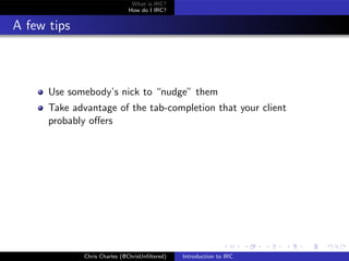 What is IRC?
                             How do I IRC?


A few tips



      Use somebody’s nick to “nudge” them
      Take advantage of the tab-completion that your client
      probably oﬀers




             Chris Charles (@ChrisUnﬁltered)   Introduction to IRC
 