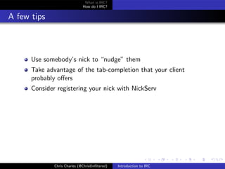 What is IRC?
                              How do I IRC?


A few tips



      Use somebody’s nick to “nudge” them
      Take advantage of the tab-completion that your client
      probably oﬀers
      Consider registering your nick with NickServ




              Chris Charles (@ChrisUnﬁltered)   Introduction to IRC
 