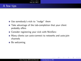 What is IRC?
                              How do I IRC?


A few tips



      Use somebody’s nick to “nudge” them
      Take advantage of the tab-completion that your client
      probably oﬀers
      Consider registering your nick with NickServ
      Many clients can auto-connect to networks and auto-join
      channels
      Be welcoming




              Chris Charles (@ChrisUnﬁltered)   Introduction to IRC
 