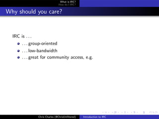 What is IRC?
                                 How do I IRC?


Why should you care?


  IRC is . . .
       . . . group-oriented
       . . . low-bandwidth
       . . . great for community access, e.g.




                 Chris Charles (@ChrisUnﬁltered)   Introduction to IRC
 