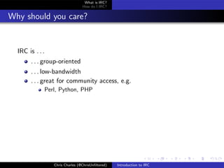 What is IRC?
                                 How do I IRC?


Why should you care?


  IRC is . . .
       . . . group-oriented
       . . . low-bandwidth
       . . . great for community access, e.g.
             Perl, Python, PHP




                 Chris Charles (@ChrisUnﬁltered)   Introduction to IRC
 