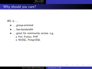What is IRC?
                                 How do I IRC?


Why should you care?


  IRC is . . .
       . . . group-oriented
       . . . low-bandwidth
       . . . great for community access, e.g.
             Perl, Python, PHP
             MySQL, PostgreSQL




                 Chris Charles (@ChrisUnﬁltered)   Introduction to IRC
 