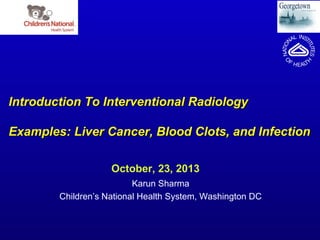 Introduction To Interventional Radiology
Examples: Liver Cancer, Blood Clots, and Infection
October, 23, 2013
Karun Sharma
Children’s National Health System, Washington DC

 