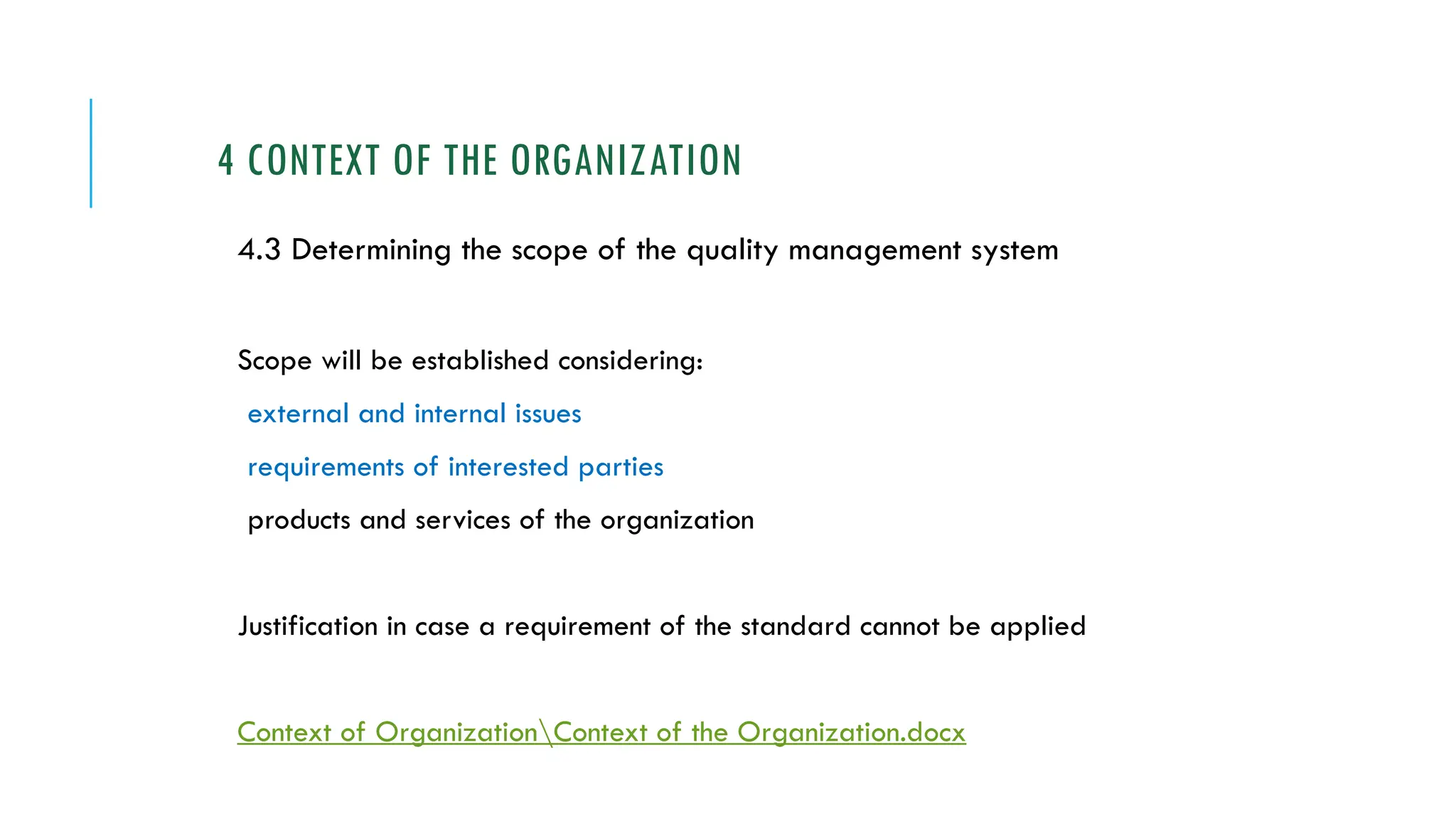 4 CONTEXT OF THE ORGANIZATION
4.3 Determining the scope of the quality management system
Scope will be established considering:
external and internal issues
requirements of interested parties
products and services of the organization
Justification in case a requirement of the standard cannot be applied
Context of OrganizationContext of the Organization.docx
 