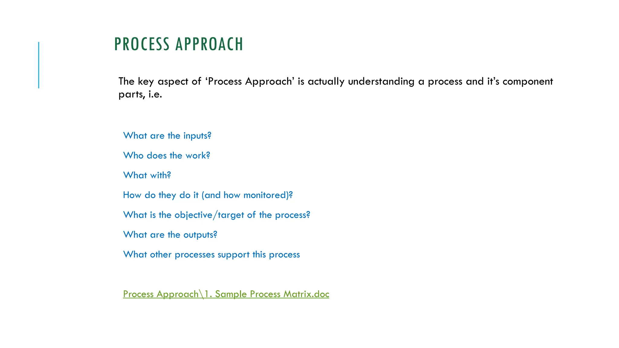 PROCESS APPROACH
The key aspect of ‘Process Approach’ is actually understanding a process and it’s component
parts, i.e.
What are the inputs?
Who does the work?
What with?
How do they do it (and how monitored)?
What is the objective/target of the process?
What are the outputs?
What other processes support this process
Process Approach1. Sample Process Matrix.doc
 