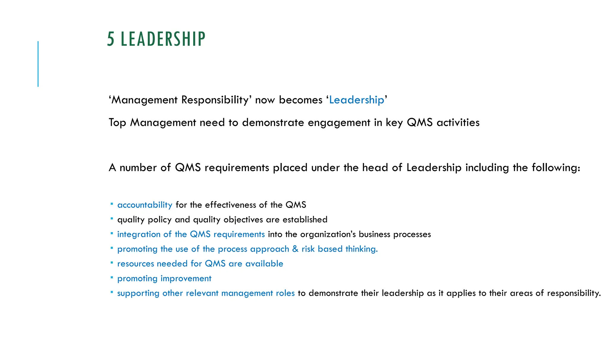 5 LEADERSHIP
‘Management Responsibility’ now becomes ‘Leadership’
Top Management need to demonstrate engagement in key QMS activities
A number of QMS requirements placed under the head of Leadership including the following:
 accountability for the effectiveness of the QMS
 quality policy and quality objectives are established
 integration of the QMS requirements into the organization’s business processes
 promoting the use of the process approach & risk based thinking.
 resources needed for QMS are available
 promoting improvement
 supporting other relevant management roles to demonstrate their leadership as it applies to their areas of responsibility.
 