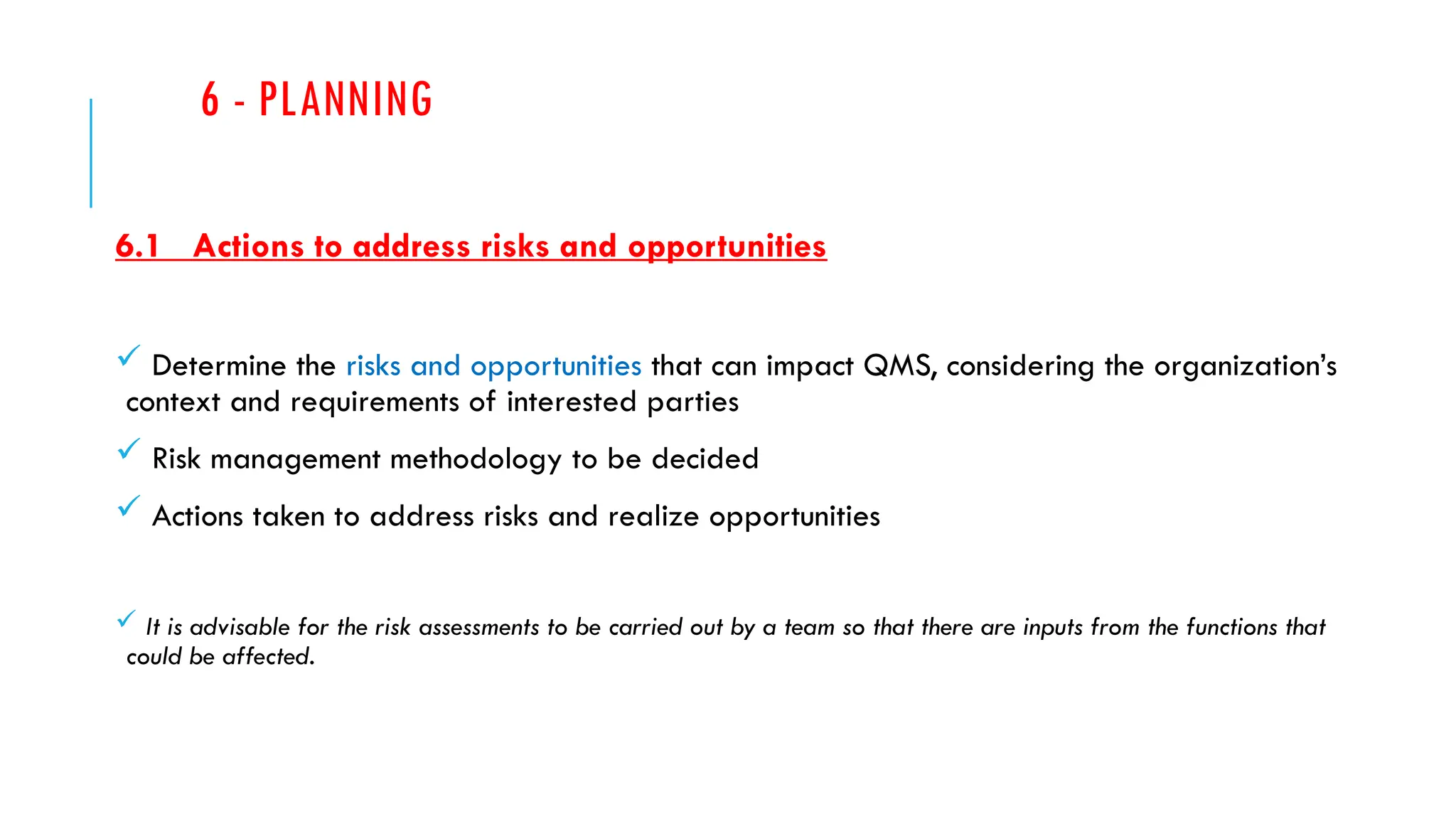 6 - PLANNING
6.1 Actions to address risks and opportunities
 Determine the risks and opportunities that can impact QMS, considering the organization’s
context and requirements of interested parties
 Risk management methodology to be decided
 Actions taken to address risks and realize opportunities
 It is advisable for the risk assessments to be carried out by a team so that there are inputs from the functions that
could be affected.
 