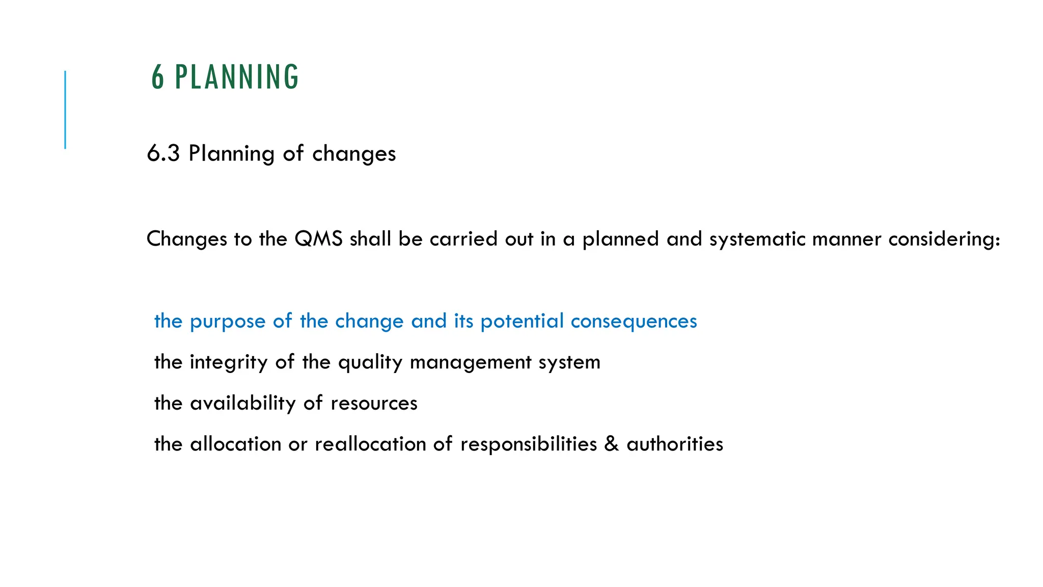 6 PLANNING
6.3 Planning of changes
Changes to the QMS shall be carried out in a planned and systematic manner considering:
the purpose of the change and its potential consequences
the integrity of the quality management system
the availability of resources
the allocation or reallocation of responsibilities & authorities
 