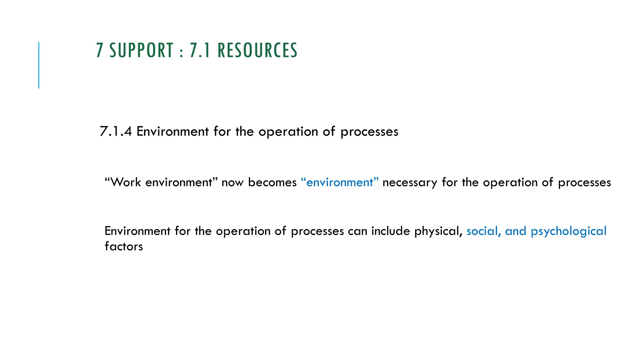 7 SUPPORT : 7.1 RESOURCES
7.1.4 Environment for the operation of processes
“Work environment” now becomes “environment” necessary for the operation of processes
Environment for the operation of processes can include physical, social, and psychological
factors
 