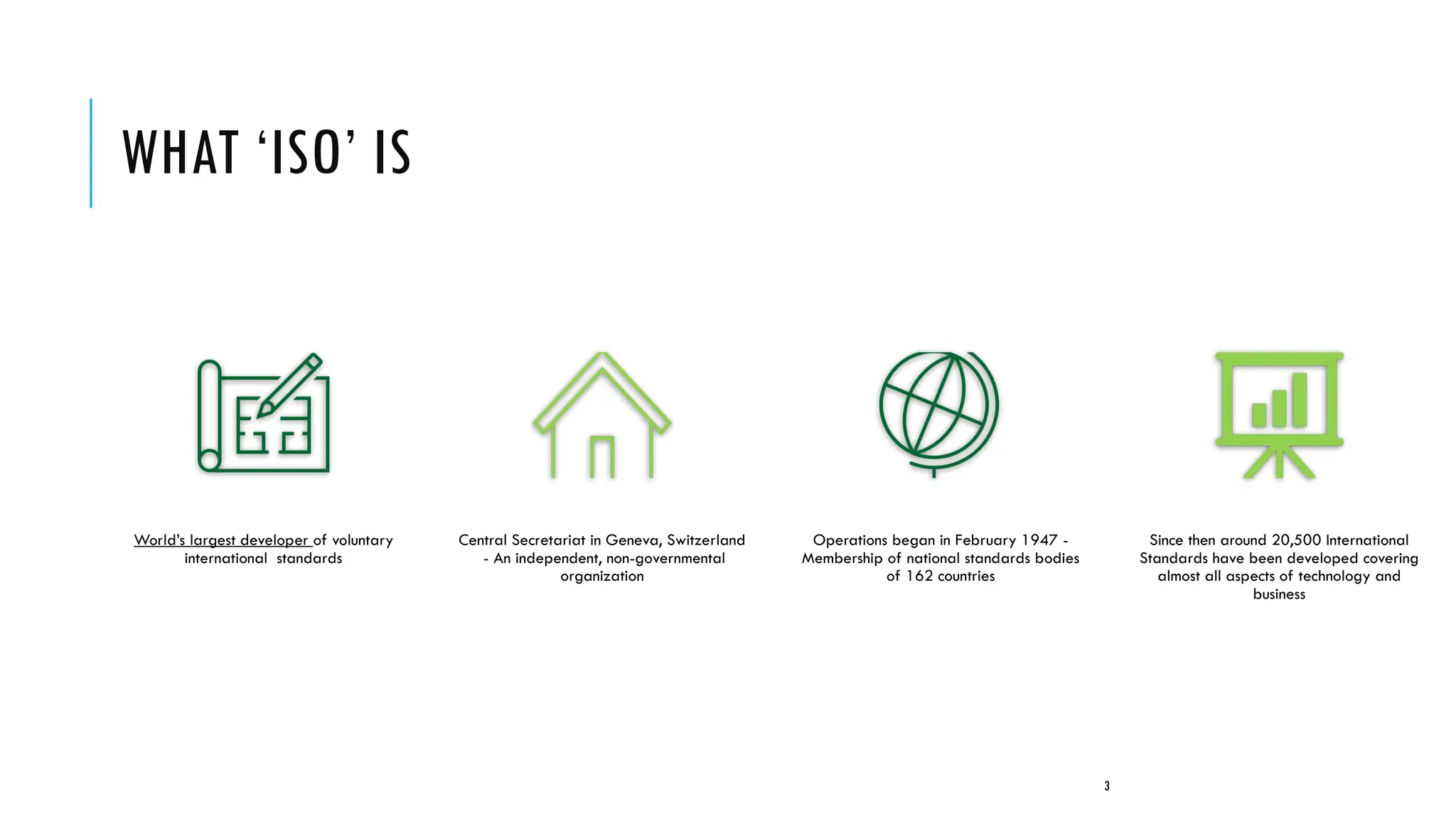 WHAT ‘ISO’ IS
World’s largest developer of voluntary
international standards
Central Secretariat in Geneva, Switzerland
- An independent, non-governmental
organization
Operations began in February 1947 -
Membership of national standards bodies
of 162 countries
Since then around 20,500 International
Standards have been developed covering
almost all aspects of technology and
business
3
 