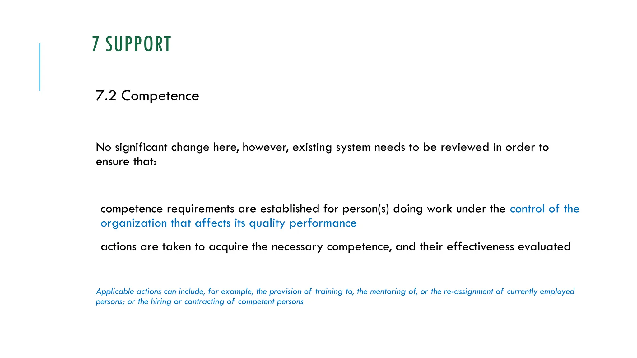 7 SUPPORT
7.2 Competence
No significant change here, however, existing system needs to be reviewed in order to
ensure that:
competence requirements are established for person(s) doing work under the control of the
organization that affects its quality performance
actions are taken to acquire the necessary competence, and their effectiveness evaluated
Applicable actions can include, for example, the provision of training to, the mentoring of, or the re-assignment of currently employed
persons; or the hiring or contracting of competent persons
 