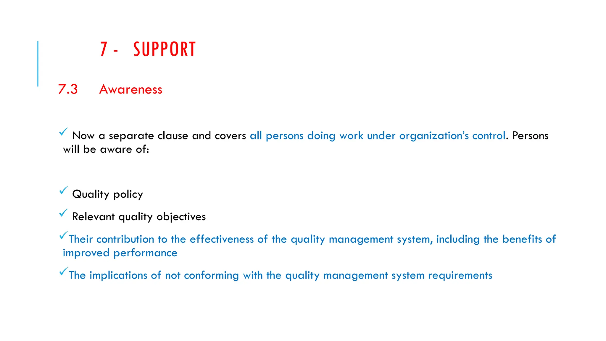 7 - SUPPORT
7.3 Awareness
 Now a separate clause and covers all persons doing work under organization’s control. Persons
will be aware of:
 Quality policy
 Relevant quality objectives
Their contribution to the effectiveness of the quality management system, including the benefits of
improved performance
The implications of not conforming with the quality management system requirements
 