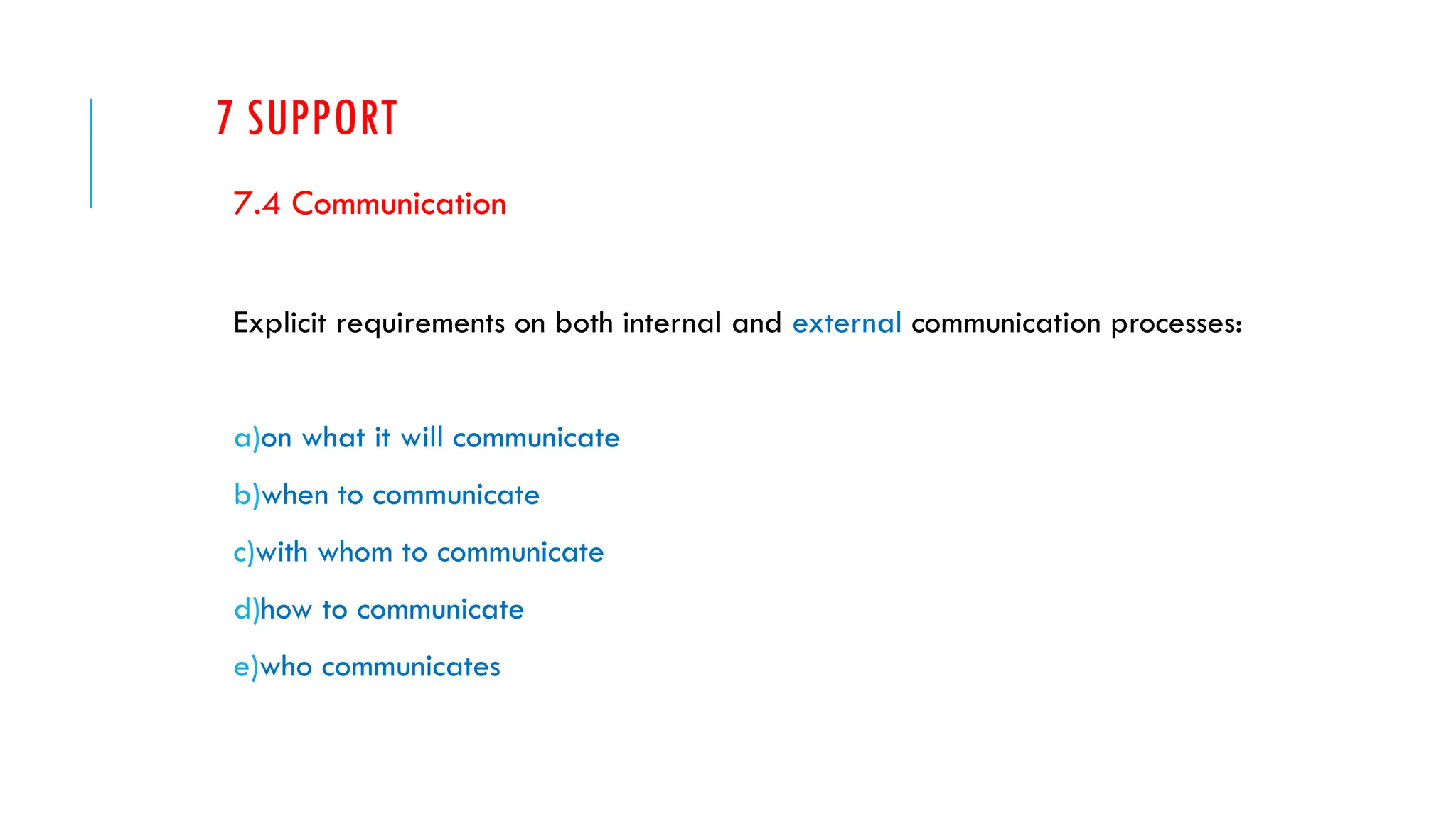 7 SUPPORT
7.4 Communication
Explicit requirements on both internal and external communication processes:
a)on what it will communicate
b)when to communicate
c)with whom to communicate
d)how to communicate
e)who communicates
 
