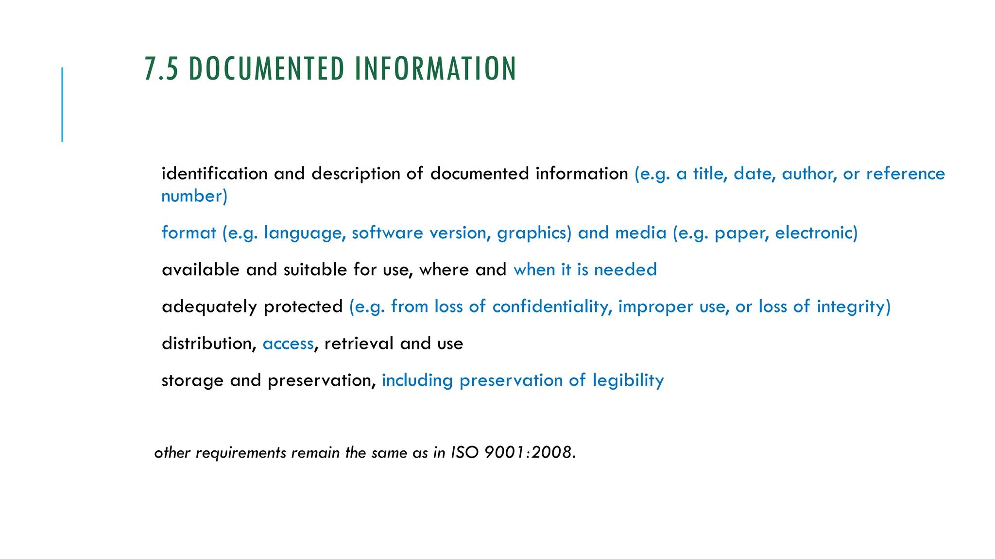 7.5 DOCUMENTED INFORMATION
identification and description of documented information (e.g. a title, date, author, or reference
number)
format (e.g. language, software version, graphics) and media (e.g. paper, electronic)
available and suitable for use, where and when it is needed
adequately protected (e.g. from loss of confidentiality, improper use, or loss of integrity)
distribution, access, retrieval and use
storage and preservation, including preservation of legibility
other requirements remain the same as in ISO 9001:2008.
 