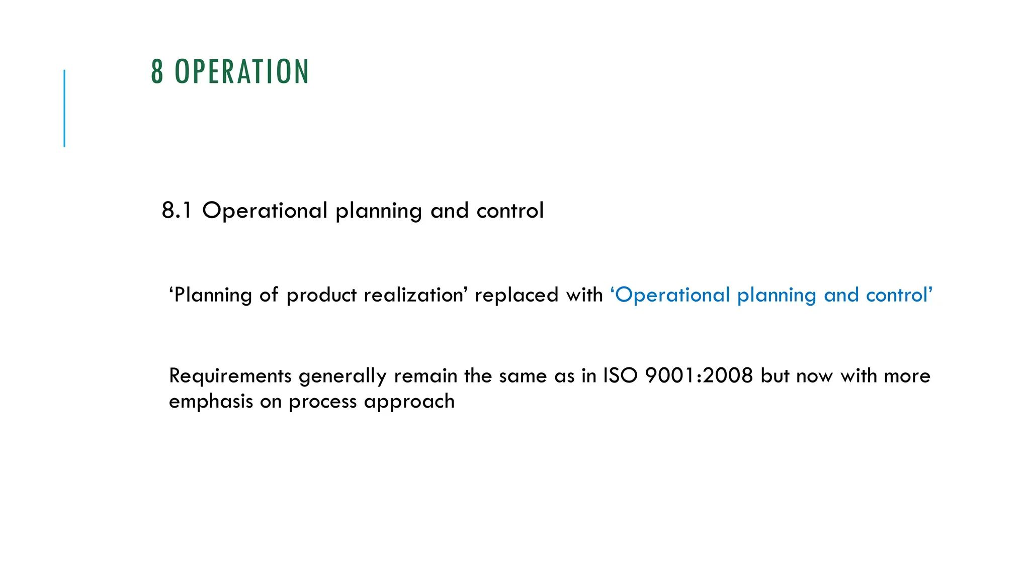8 OPERATION
8.1 Operational planning and control
‘Planning of product realization’ replaced with ‘Operational planning and control’
Requirements generally remain the same as in ISO 9001:2008 but now with more
emphasis on process approach
 