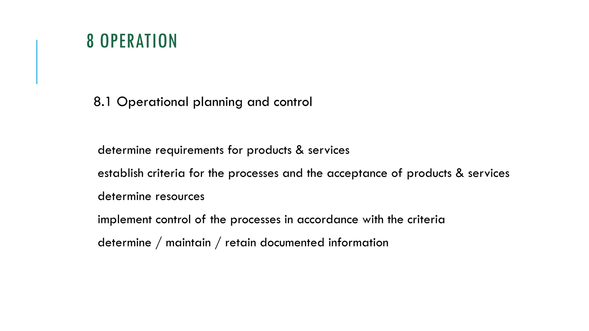 8 OPERATION
8.1 Operational planning and control
determine requirements for products & services
establish criteria for the processes and the acceptance of products & services
determine resources
implement control of the processes in accordance with the criteria
determine / maintain / retain documented information
 