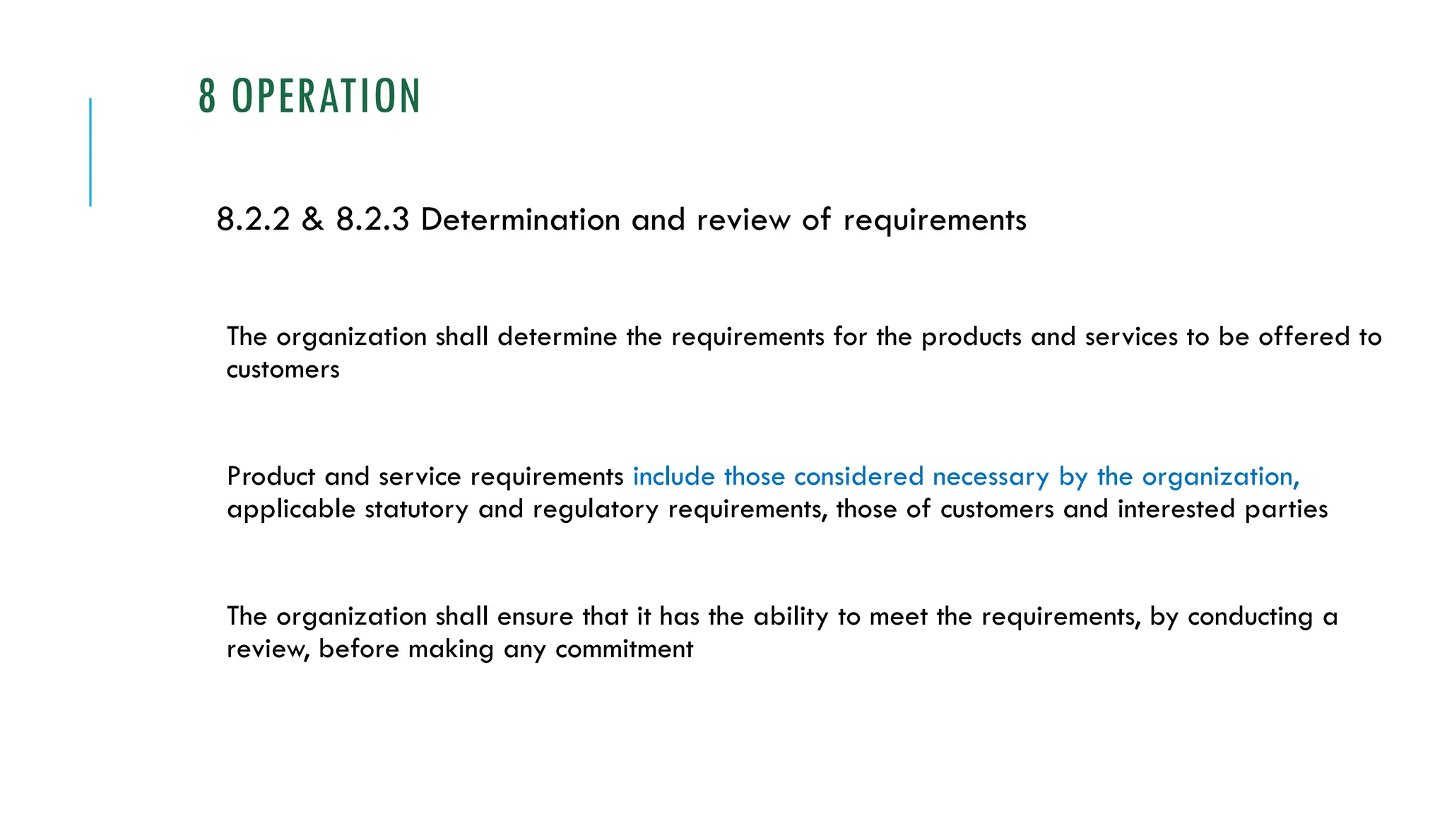 8 OPERATION
8.2.2 & 8.2.3 Determination and review of requirements
The organization shall determine the requirements for the products and services to be offered to
customers
Product and service requirements include those considered necessary by the organization,
applicable statutory and regulatory requirements, those of customers and interested parties
The organization shall ensure that it has the ability to meet the requirements, by conducting a
review, before making any commitment
 