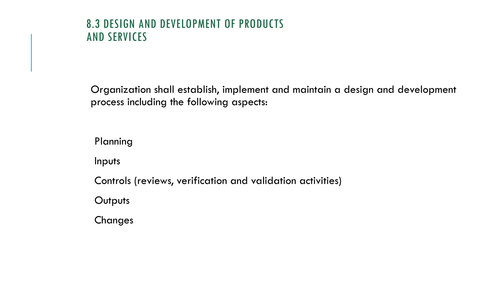 8.3 DESIGN AND DEVELOPMENT OF PRODUCTS
AND SERVICES
Organization shall establish, implement and maintain a design and development
process including the following aspects:
Planning
Inputs
Controls (reviews, verification and validation activities)
Outputs
Changes
 