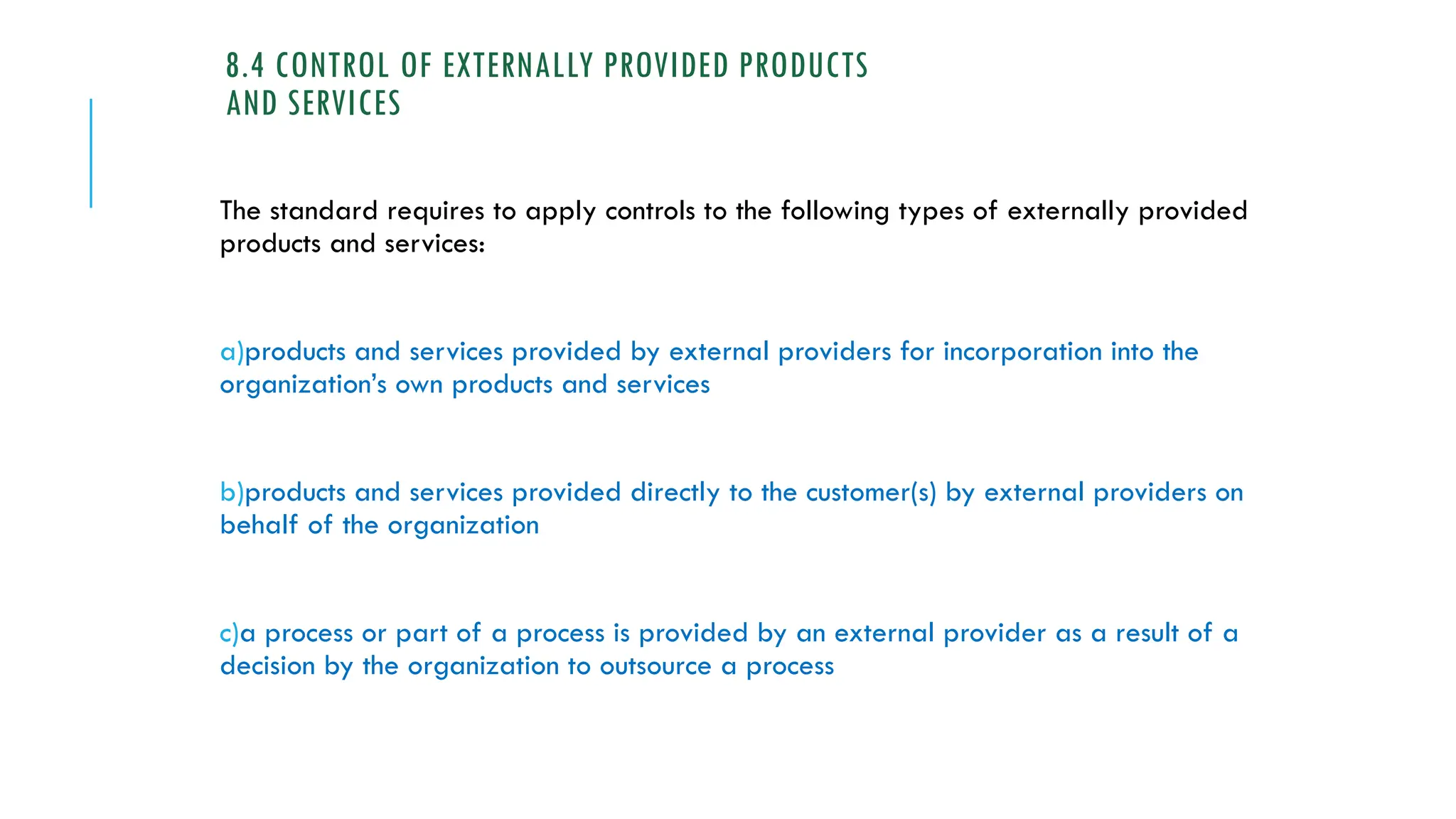 8.4 CONTROL OF EXTERNALLY PROVIDED PRODUCTS
AND SERVICES
The standard requires to apply controls to the following types of externally provided
products and services:
a)products and services provided by external providers for incorporation into the
organization’s own products and services
b)products and services provided directly to the customer(s) by external providers on
behalf of the organization
c)a process or part of a process is provided by an external provider as a result of a
decision by the organization to outsource a process
 