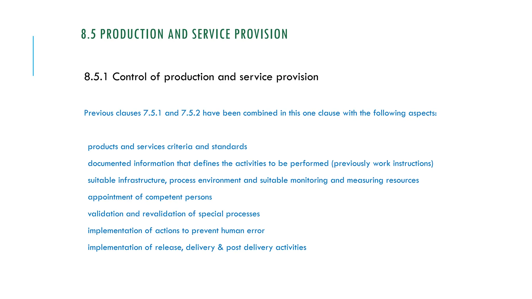 8.5 PRODUCTION AND SERVICE PROVISION
8.5.1 Control of production and service provision
Previous clauses 7.5.1 and 7.5.2 have been combined in this one clause with the following aspects:
products and services criteria and standards
documented information that defines the activities to be performed (previously work instructions)
suitable infrastructure, process environment and suitable monitoring and measuring resources
appointment of competent persons
validation and revalidation of special processes
implementation of actions to prevent human error
implementation of release, delivery & post delivery activities
 