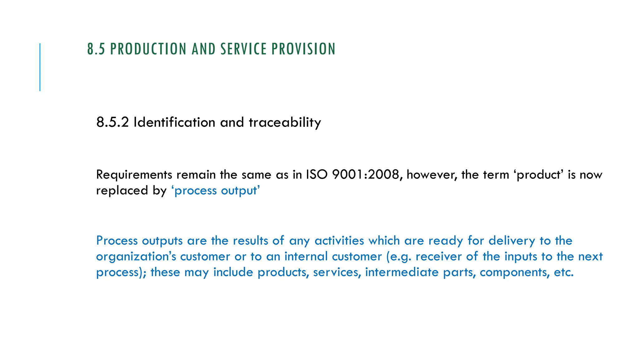 8.5 PRODUCTION AND SERVICE PROVISION
8.5.2 Identification and traceability
Requirements remain the same as in ISO 9001:2008, however, the term ‘product’ is now
replaced by ‘process output’
Process outputs are the results of any activities which are ready for delivery to the
organization’s customer or to an internal customer (e.g. receiver of the inputs to the next
process); these may include products, services, intermediate parts, components, etc.
 