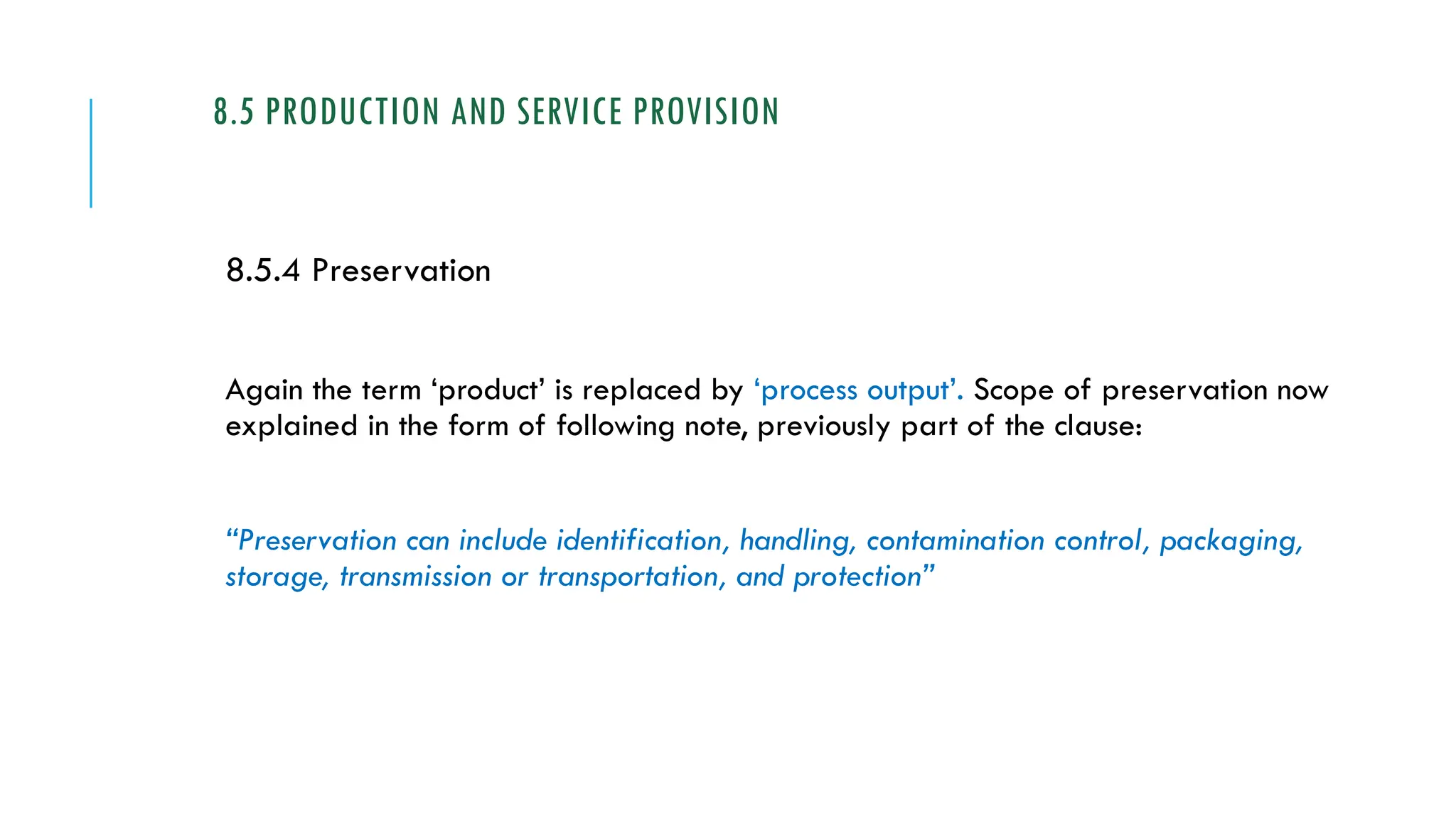 8.5 PRODUCTION AND SERVICE PROVISION
8.5.4 Preservation
Again the term ‘product’ is replaced by ‘process output’. Scope of preservation now
explained in the form of following note, previously part of the clause:
“Preservation can include identification, handling, contamination control, packaging,
storage, transmission or transportation, and protection”
 