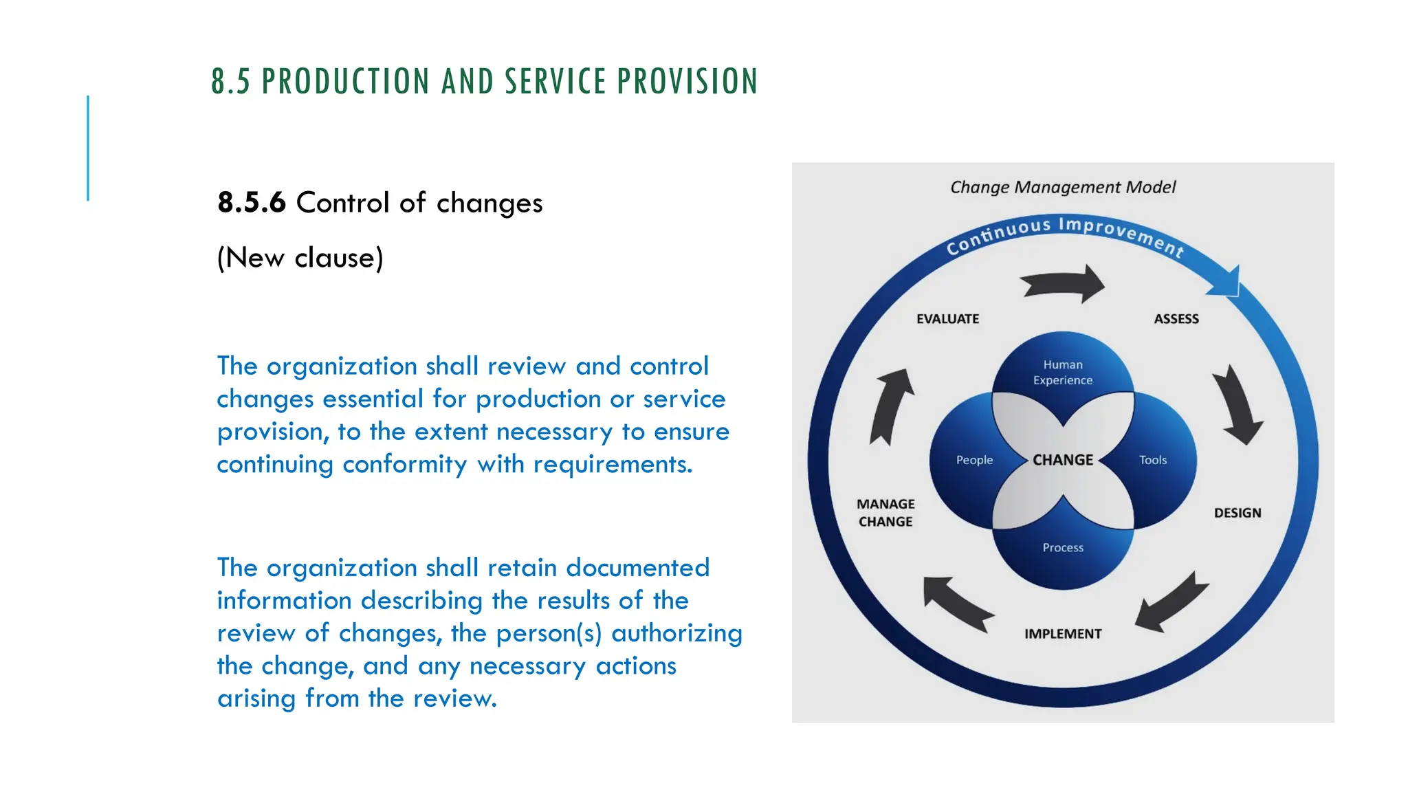 8.5 PRODUCTION AND SERVICE PROVISION
8.5.6 Control of changes
(New clause)
The organization shall review and control
changes essential for production or service
provision, to the extent necessary to ensure
continuing conformity with requirements.
The organization shall retain documented
information describing the results of the
review of changes, the person(s) authorizing
the change, and any necessary actions
arising from the review.
 