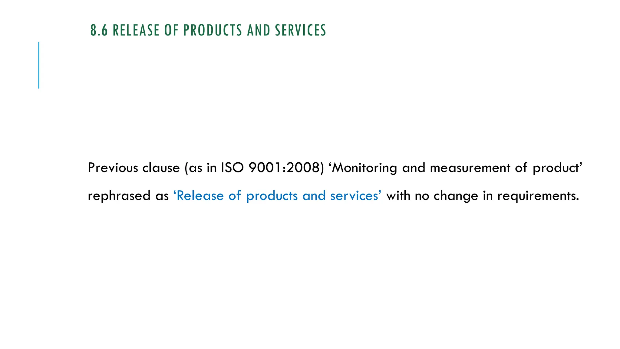 8.6 RELEASE OF PRODUCTS AND SERVICES
Previous clause (as in ISO 9001:2008) ‘Monitoring and measurement of product’
rephrased as ‘Release of products and services’ with no change in requirements.
 