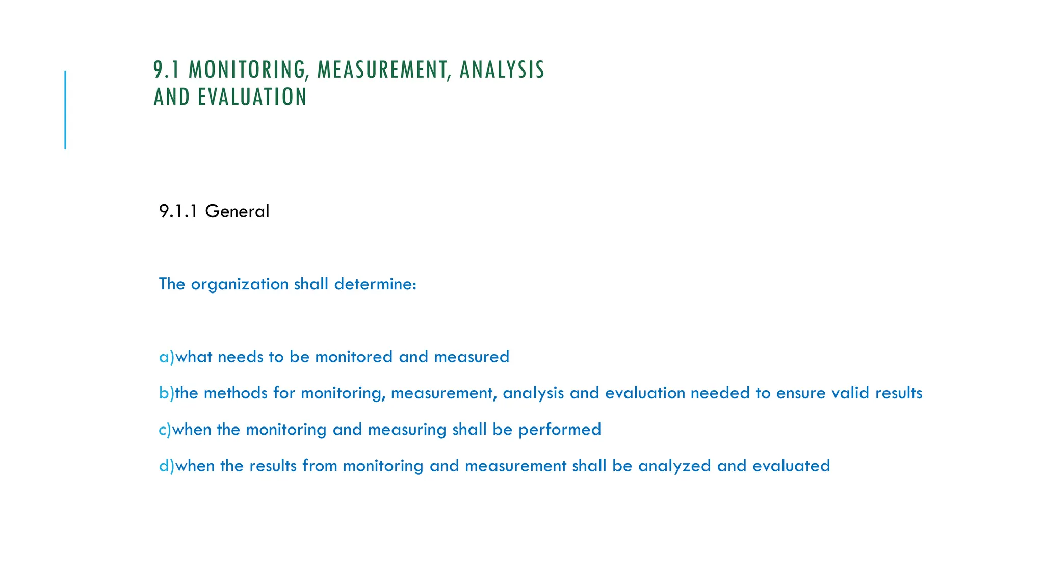9.1 MONITORING, MEASUREMENT, ANALYSIS
AND EVALUATION
9.1.1 General
The organization shall determine:
a)what needs to be monitored and measured
b)the methods for monitoring, measurement, analysis and evaluation needed to ensure valid results
c)when the monitoring and measuring shall be performed
d)when the results from monitoring and measurement shall be analyzed and evaluated
 