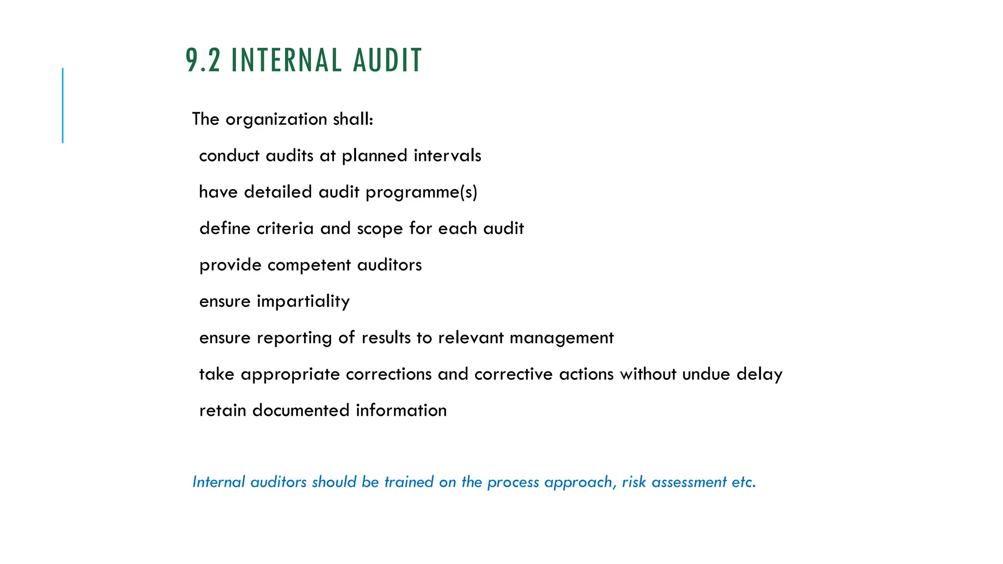 9.2 INTERNAL AUDIT
The organization shall:
conduct audits at planned intervals
have detailed audit programme(s)
define criteria and scope for each audit
provide competent auditors
ensure impartiality
ensure reporting of results to relevant management
take appropriate corrections and corrective actions without undue delay
retain documented information
Internal auditors should be trained on the process approach, risk assessment etc.
 