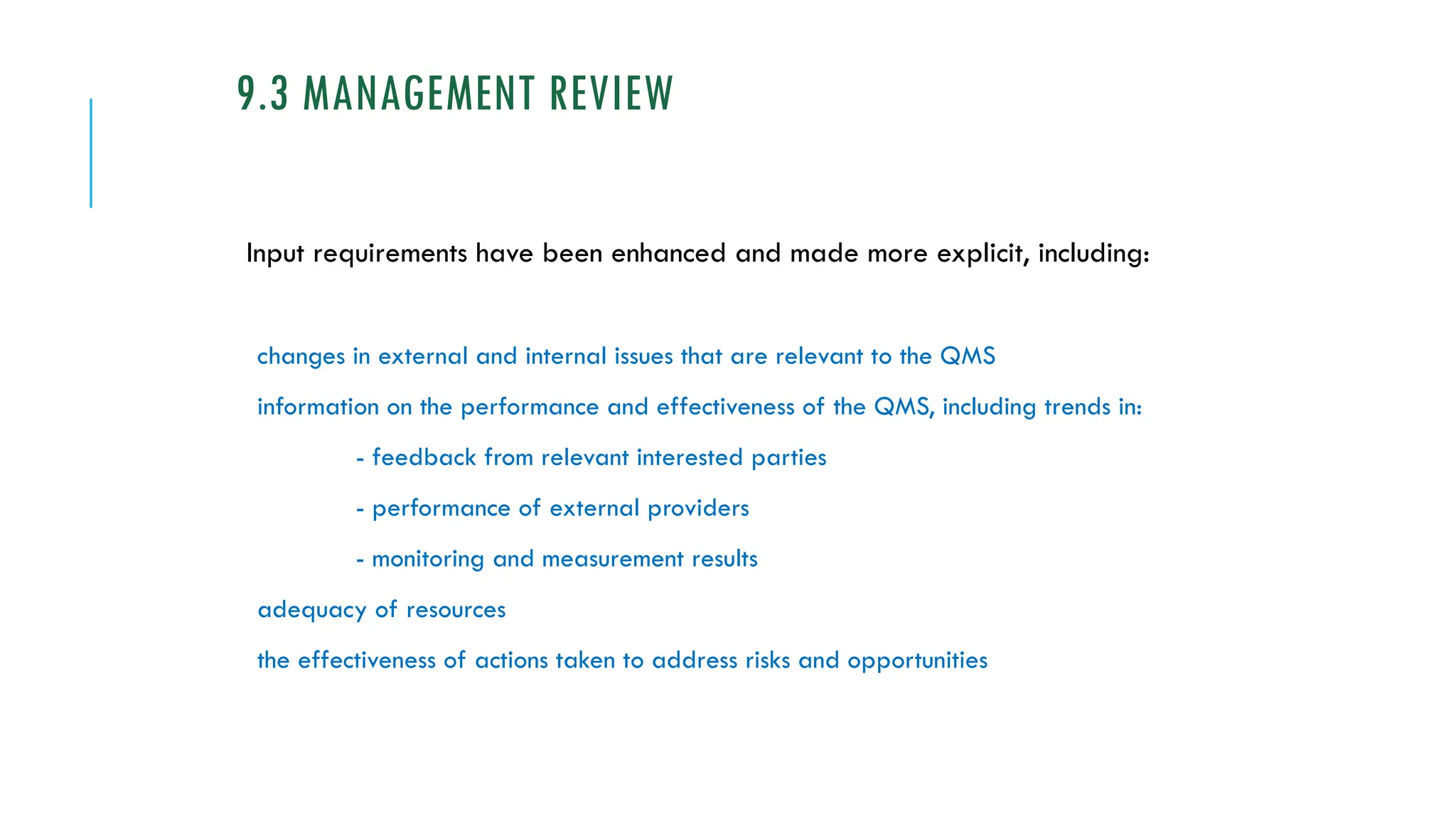 9.3 MANAGEMENT REVIEW
Input requirements have been enhanced and made more explicit, including:
changes in external and internal issues that are relevant to the QMS
information on the performance and effectiveness of the QMS, including trends in:
- feedback from relevant interested parties
- performance of external providers
- monitoring and measurement results
adequacy of resources
the effectiveness of actions taken to address risks and opportunities
 
