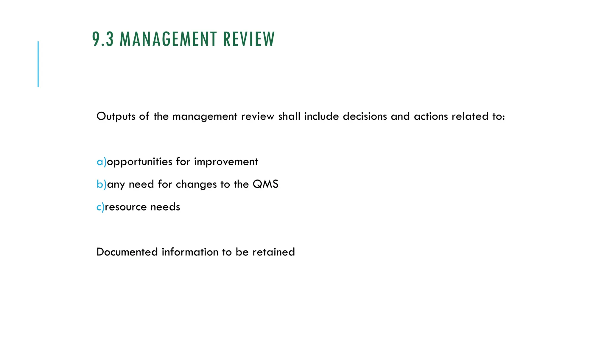 9.3 MANAGEMENT REVIEW
Outputs of the management review shall include decisions and actions related to:
a)opportunities for improvement
b)any need for changes to the QMS
c)resource needs
Documented information to be retained
 