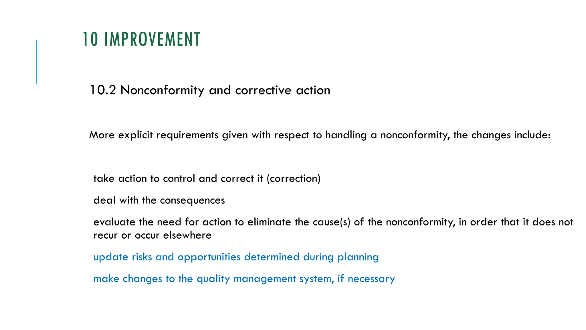 10 IMPROVEMENT
10.2 Nonconformity and corrective action
More explicit requirements given with respect to handling a nonconformity, the changes include:
take action to control and correct it (correction)
deal with the consequences
evaluate the need for action to eliminate the cause(s) of the nonconformity, in order that it does not
recur or occur elsewhere
update risks and opportunities determined during planning
make changes to the quality management system, if necessary
 