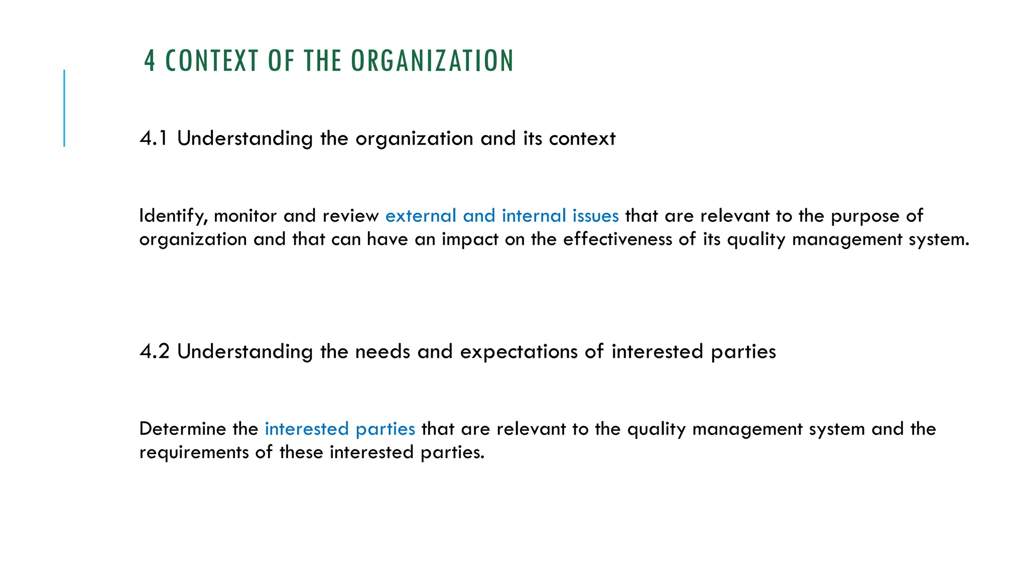 4 CONTEXT OF THE ORGANIZATION
4.1 Understanding the organization and its context
Identify, monitor and review external and internal issues that are relevant to the purpose of
organization and that can have an impact on the effectiveness of its quality management system.
4.2 Understanding the needs and expectations of interested parties
Determine the interested parties that are relevant to the quality management system and the
requirements of these interested parties.
 