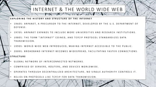 INTERNET & THE WORLD WIDE WEB
E X P L O R I N G T H E H I S T O R Y A N D S T R U C T U R E O F T H E I N T E R N E T
• 1 9 6 0 S : A R PA N E T, A P R E C U R S O R T O T H E I N T E R N E T, D E V E L O P E D B Y T H E U . S . D E PA R T M E N T O F
D E F E N S E .
• 1 9 7 0 S : A R PA N E T E X PA N D S T O I N C L U D E M O R E U N I V E R S I T I E S A N D R E S E A R C H I N S T I T U T I O N S .
• 1 9 8 0 S : T H E T E R M " I N T E R N E T " C O I N E D , A N D T C P / I P P R O T O C O L S TA N D A R D I Z E S D ATA
T R A N S M I S S I O N .
• 1 9 9 0 S : W O R L D W I D E W E B I N T R O D U C E D , M A K I N G I N T E R N E T A C C E S S I B L E T O T H E P U B L I C .
• 2 0 0 0 S : B R O A D B A N D I N T E R N E T B E C O M E S W I D E S P R E A D , F A C I L I TAT I N G F A S T E R C O N N E C T I O N S .
S T R U C T U R E
• G L O B A L N E T W O R K O F I N T E R C O N N E C T E D N E T W O R K S .
• C O M P R I S E D O F S E R V E R S , R O U T E R S , A N D D E V I C E S W O R L D W I D E .
• O P E R AT E S T H R O U G H D E C E N T R A L I Z E D A R C H I T E C T U R E , N O S I N G L E A U T H O R I T Y C O N T R O L S I T.
• R E L I E S O N P R O T O C O L S L I K E T C P / I P F O R D ATA T R A N S M I S S I O N .
 