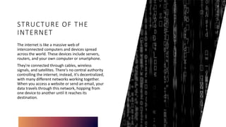STRUCTURE OF THE
INTERNET
The internet is like a massive web of
interconnected computers and devices spread
across the world. These devices include servers,
routers, and your own computer or smartphone.
They're connected through cables, wireless
signals, and satellites. There's no central authority
controlling the internet; instead, it's decentralized,
with many different networks working together.
When you access a website or send an email, your
data travels through this network, hopping from
one device to another until it reaches its
destination.
 