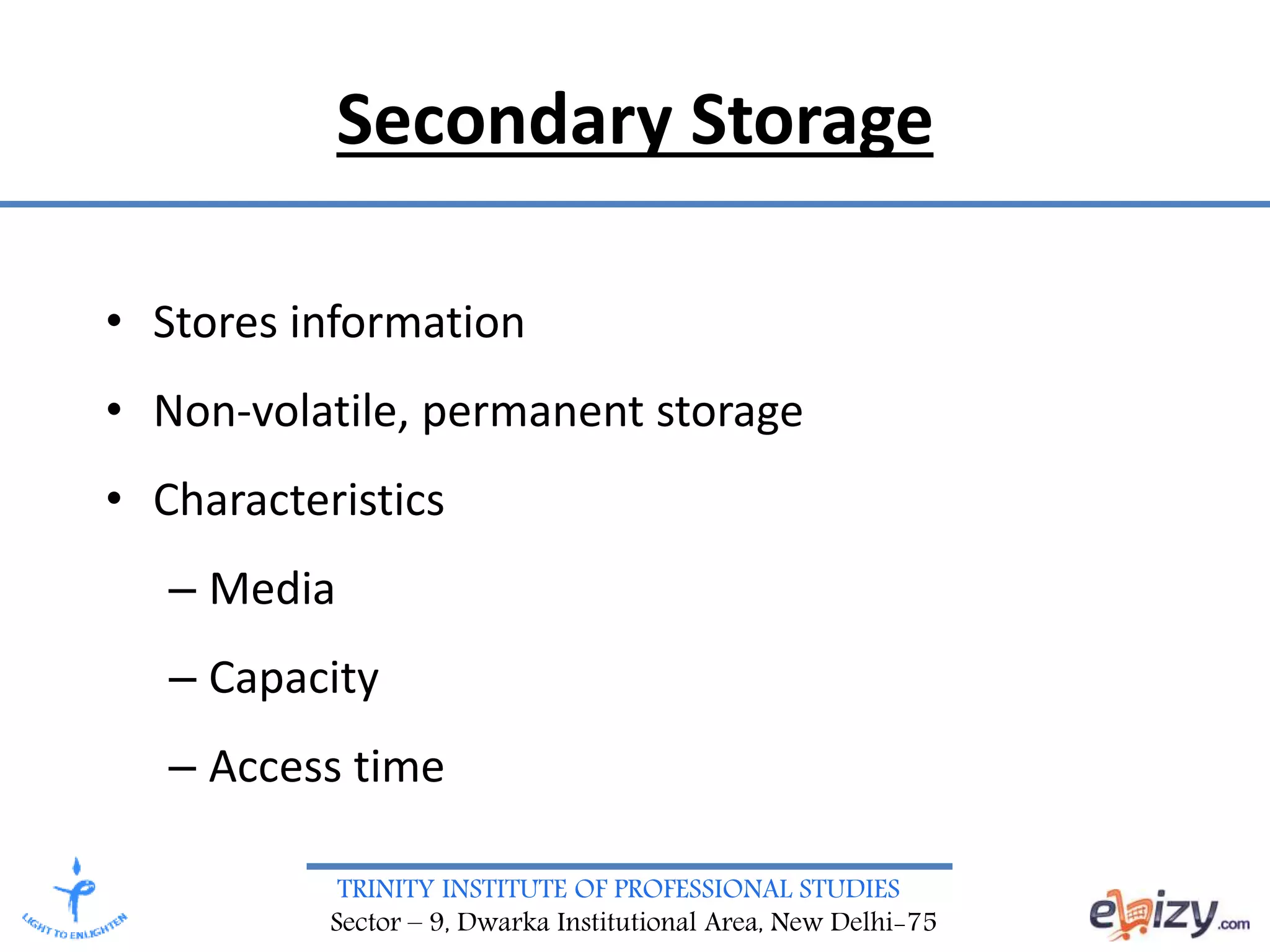 TRINITY INSTITUTE OF PROFESSIONAL STUDIES
Sector – 9, Dwarka Institutional Area, New Delhi-75
Secondary Storage
• Stores information
• Non-volatile, permanent storage
• Characteristics
– Media
– Capacity
– Access time
 