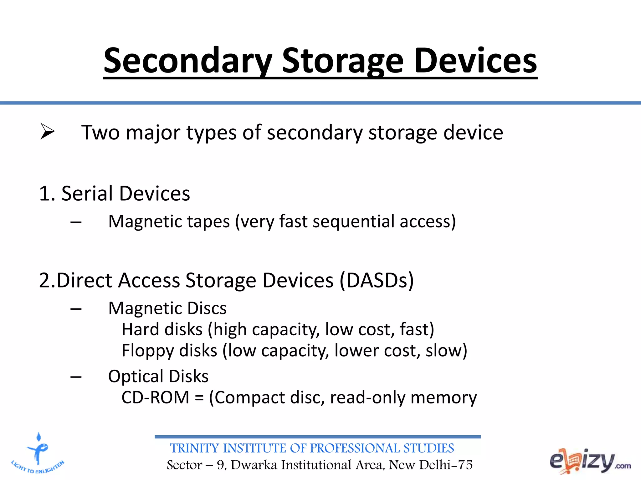 TRINITY INSTITUTE OF PROFESSIONAL STUDIES
Sector – 9, Dwarka Institutional Area, New Delhi-75
Secondary Storage Devices
 Two major types of secondary storage device
1. Serial Devices
– Magnetic tapes (very fast sequential access)
2.Direct Access Storage Devices (DASDs)
– Magnetic Discs
Hard disks (high capacity, low cost, fast)
Floppy disks (low capacity, lower cost, slow)
– Optical Disks
CD-ROM = (Compact disc, read-only memory
 